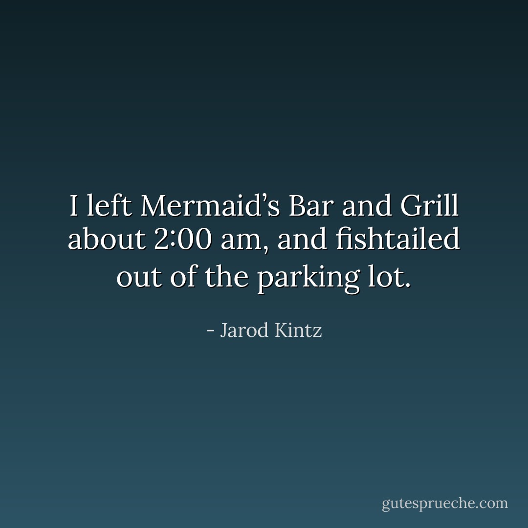I left Mermaid’s Bar and Grill about 2:00 am, and fishtailed out of the parking lot. - Jarod Kintz
