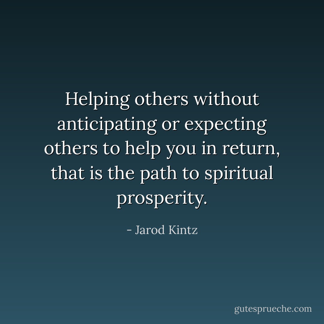 Helping others without anticipating or expecting others to help you in return, that is the path to spiritual prosperity. - Jarod Kintz