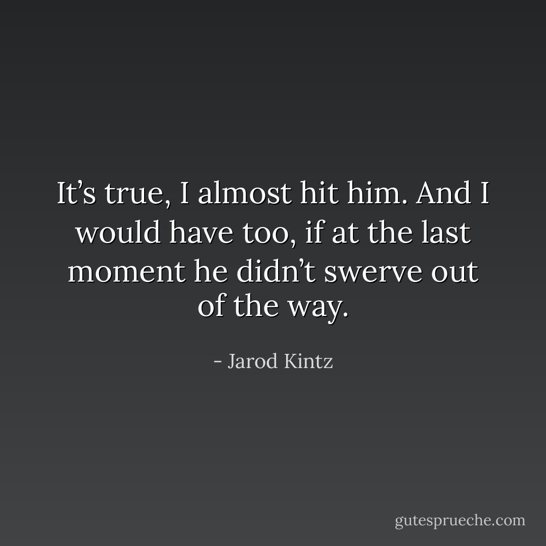 It’s true, I almost hit him. And I would have too, if at the last moment he didn’t swerve out of the way. - Jarod Kintz
