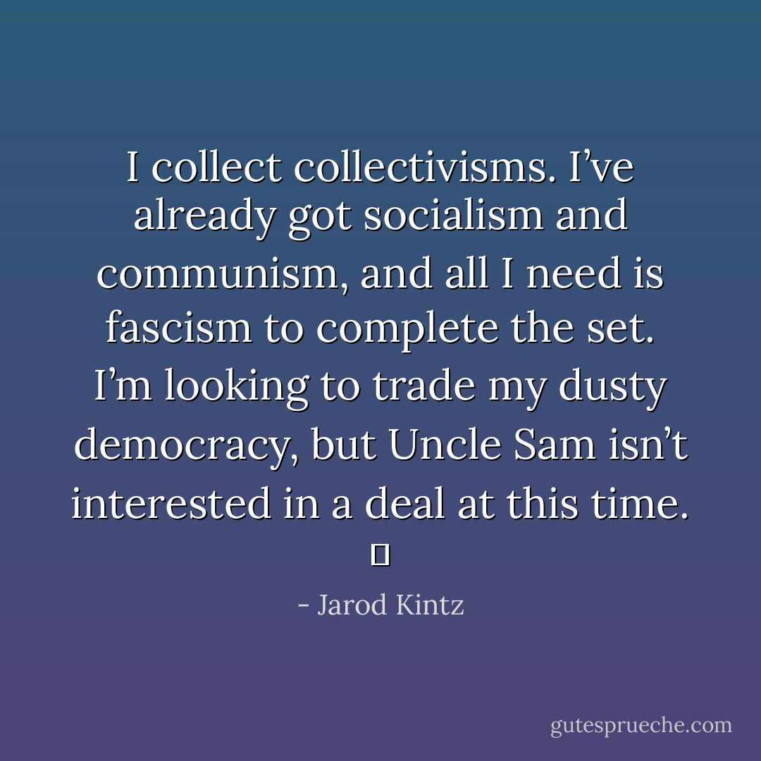 I collect collectivisms. I’ve already got socialism and communism, and all I need is fascism to complete the set. I’m looking to trade my dusty democracy, but Uncle Sam isn’t interested in a deal at this time.   - Jarod Kintz