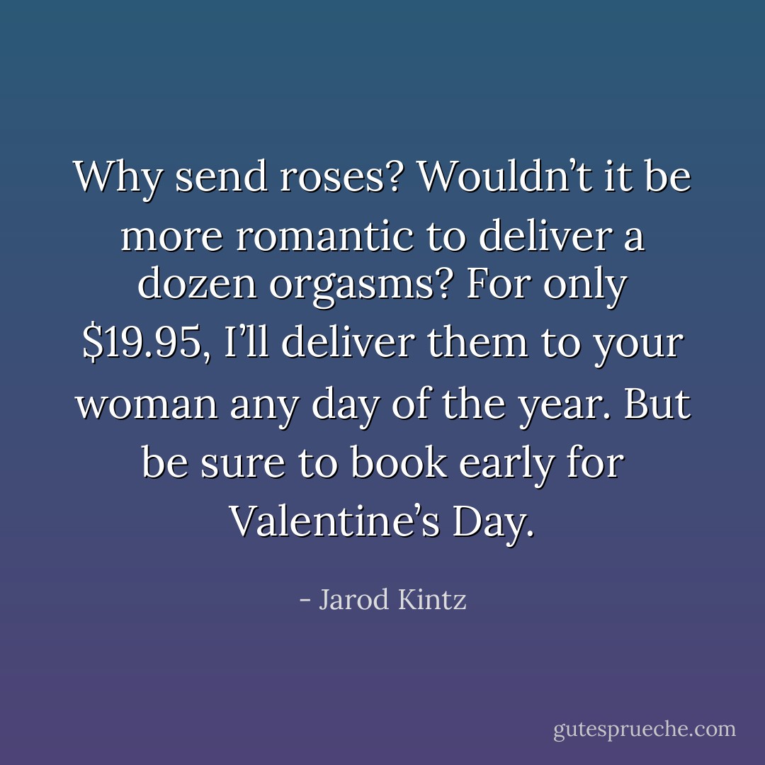Why send roses? Wouldn’t it be more romantic to deliver a dozen orgasms? For only $19.95, I’ll deliver them to your woman any day of the year. But be sure to book early for Valentine’s Day. - Jarod Kintz