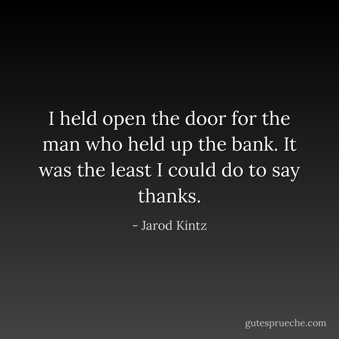 I held open the door for the man who held up the bank. It was the least I could do to say thanks. - Jarod Kintz