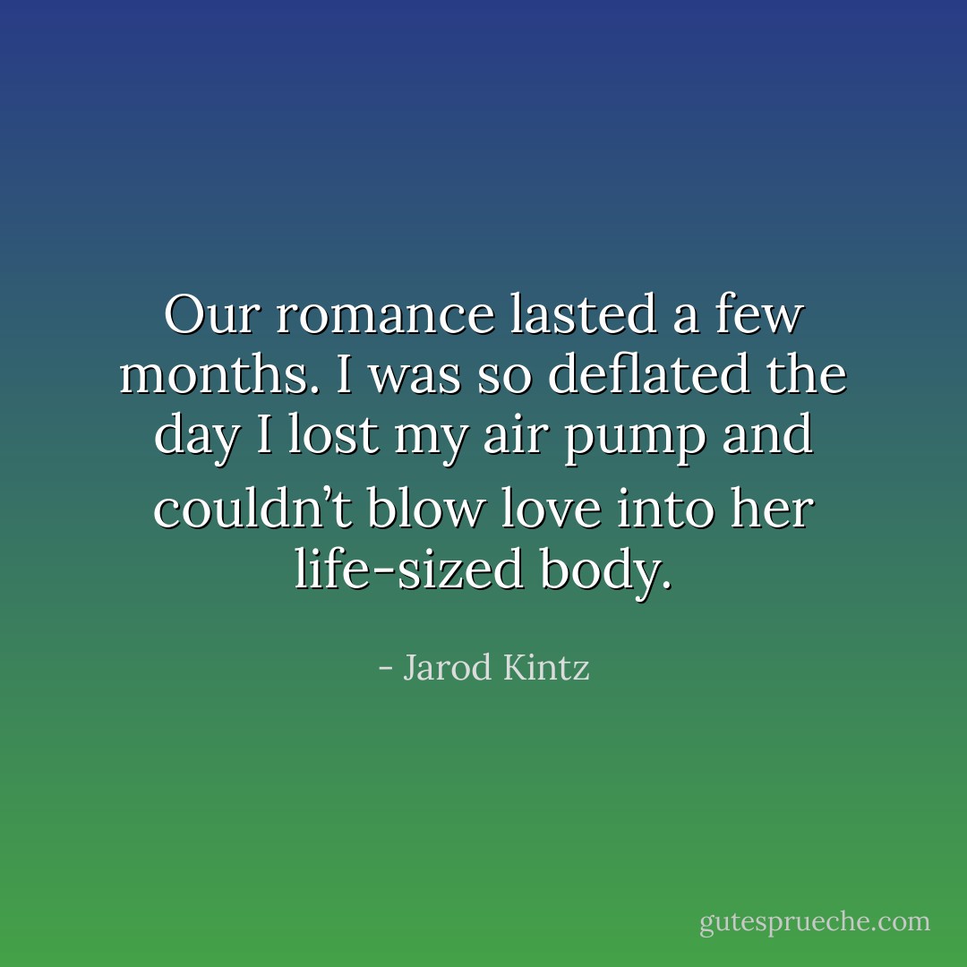 Our romance lasted a few months. I was so deflated the day I lost my air pump and couldn’t blow love into her life-sized body. - Jarod Kintz