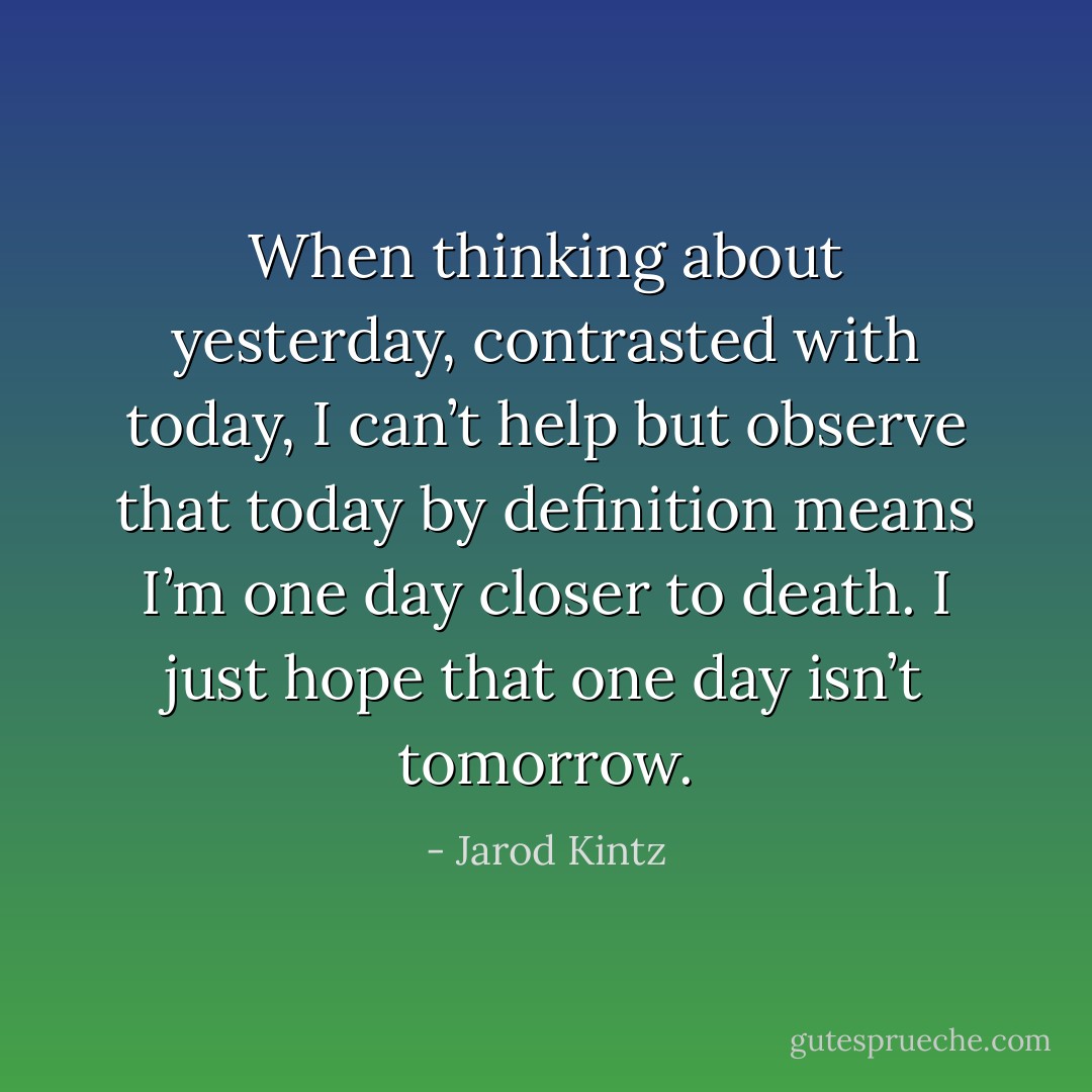 When thinking about yesterday, contrasted with today, I can’t help but observe that today by definition means I’m one day closer to death. I just hope that one day isn’t tomorrow. - Jarod Kintz