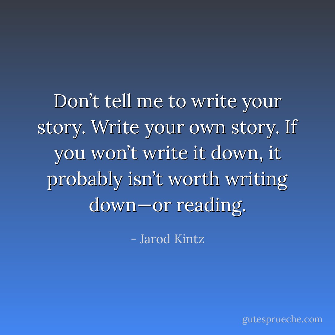 Don’t tell me to write your story. Write your own story. If you won’t write it down, it probably isn’t worth writing down—or reading. - Jarod Kintz