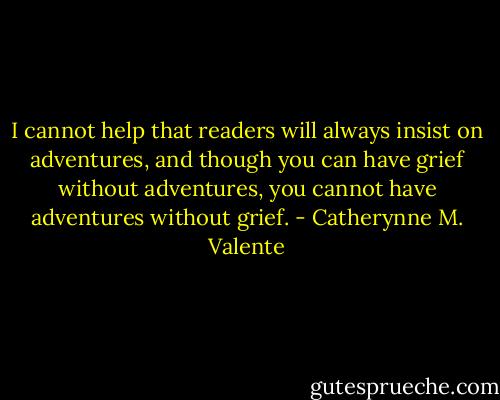 I cannot help that readers will always insist on adventures, and though you can have grief without adventures, you cannot have adventures without grief. - Catherynne M. Valente