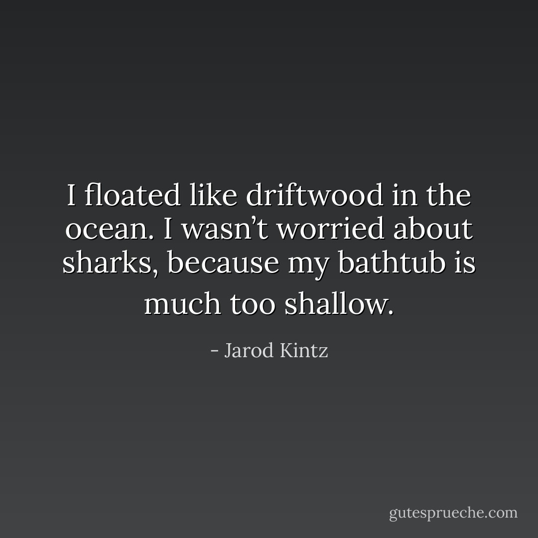 I floated like driftwood in the ocean. I wasn’t worried about sharks, because my bathtub is much too shallow. - Jarod Kintz