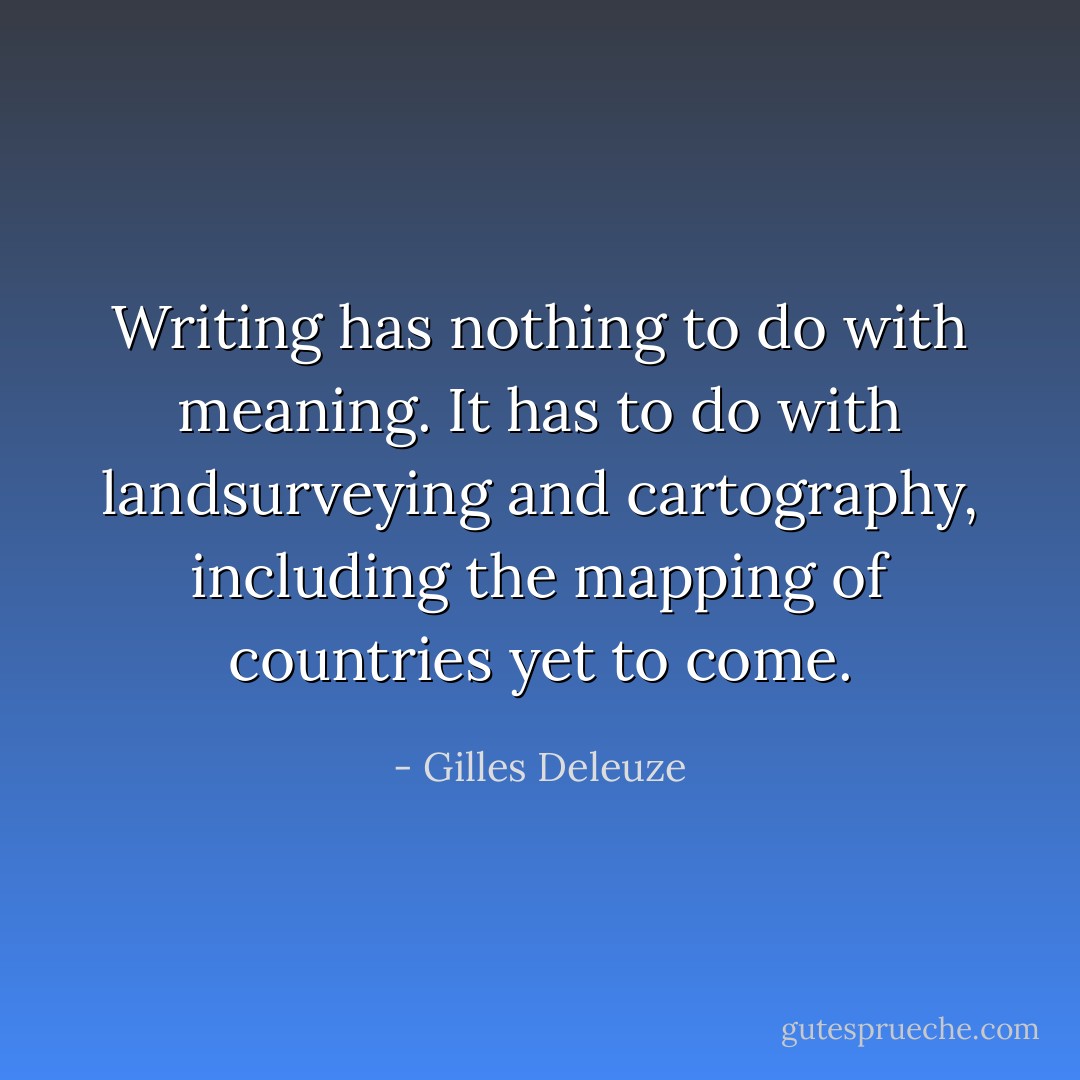 Writing has nothing to do with meaning. It has to do with landsurveying and cartography, including the mapping of countries yet to come. - Gilles Deleuze