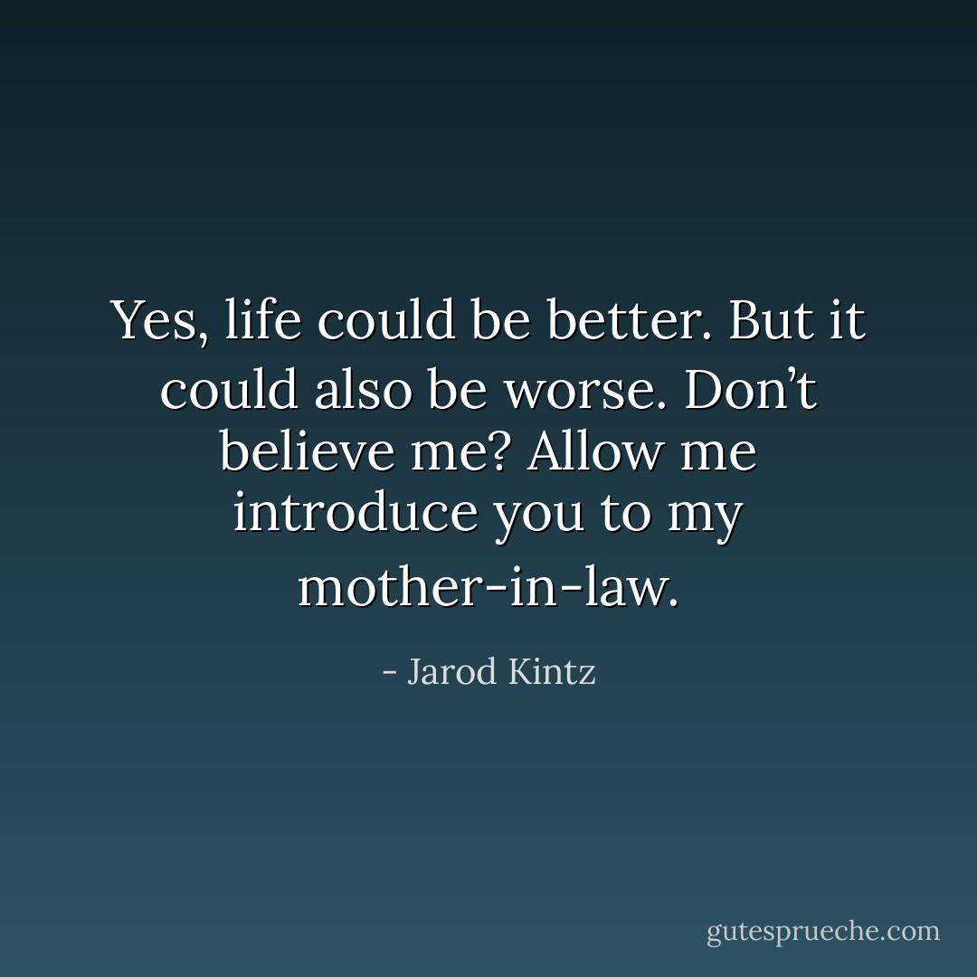 Yes, life could be better. But it could also be worse. Don’t believe me? Allow me introduce you to my mother-in-law. - Jarod Kintz