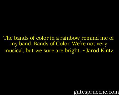 The bands of color in a rainbow remind me of my band, Bands of Color. We’re not very musical, but we sure are bright. - Jarod Kintz
