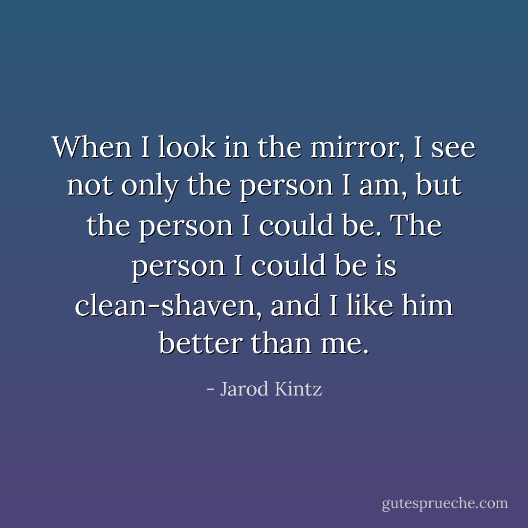When I look in the mirror, I see not only the person I am, but the person I could be. The person I could be is clean-shaven, and I like him better than me. - Jarod Kintz