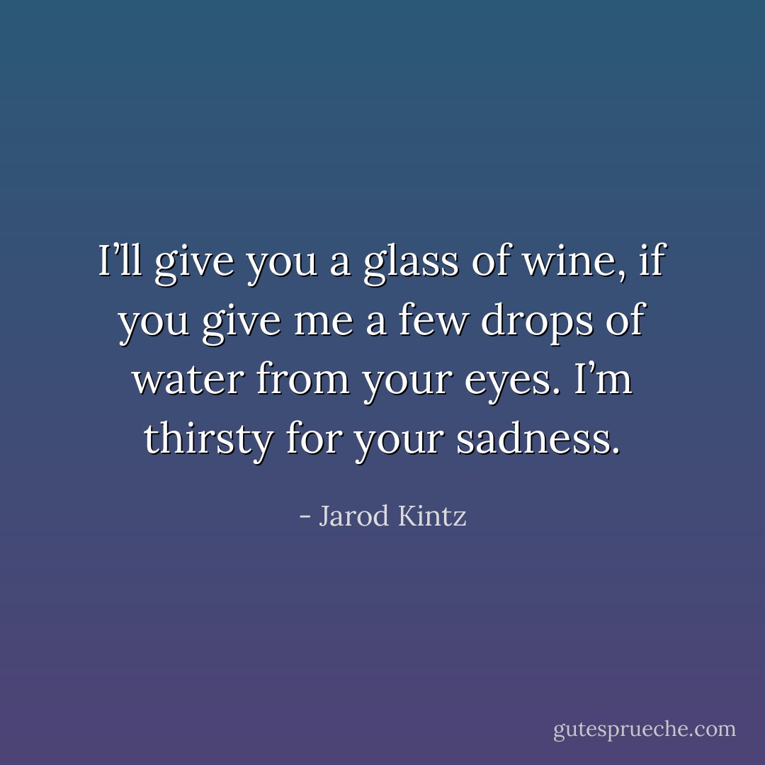 I’ll give you a glass of wine, if you give me a few drops of water from your eyes. I’m thirsty for your sadness. - Jarod Kintz