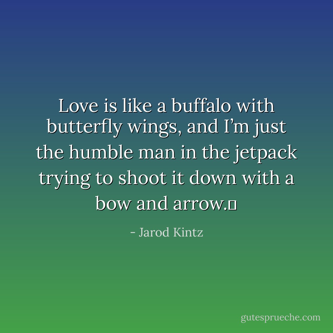 Love is like a buffalo with butterfly wings, and I’m just the humble man in the jetpack trying to shoot it down with a bow and arrow.  - Jarod Kintz