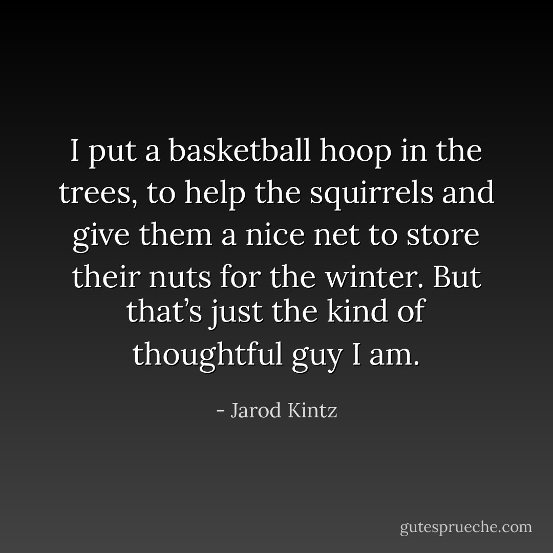 I put a basketball hoop in the trees, to help the squirrels and give them a nice net to store their nuts for the winter. But that’s just the kind of thoughtful guy I am. - Jarod Kintz