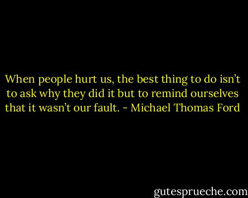 When people hurt us, the best thing to do isn’t to ask why they did it but to remind ourselves that it wasn’t our fault. - Michael Thomas Ford