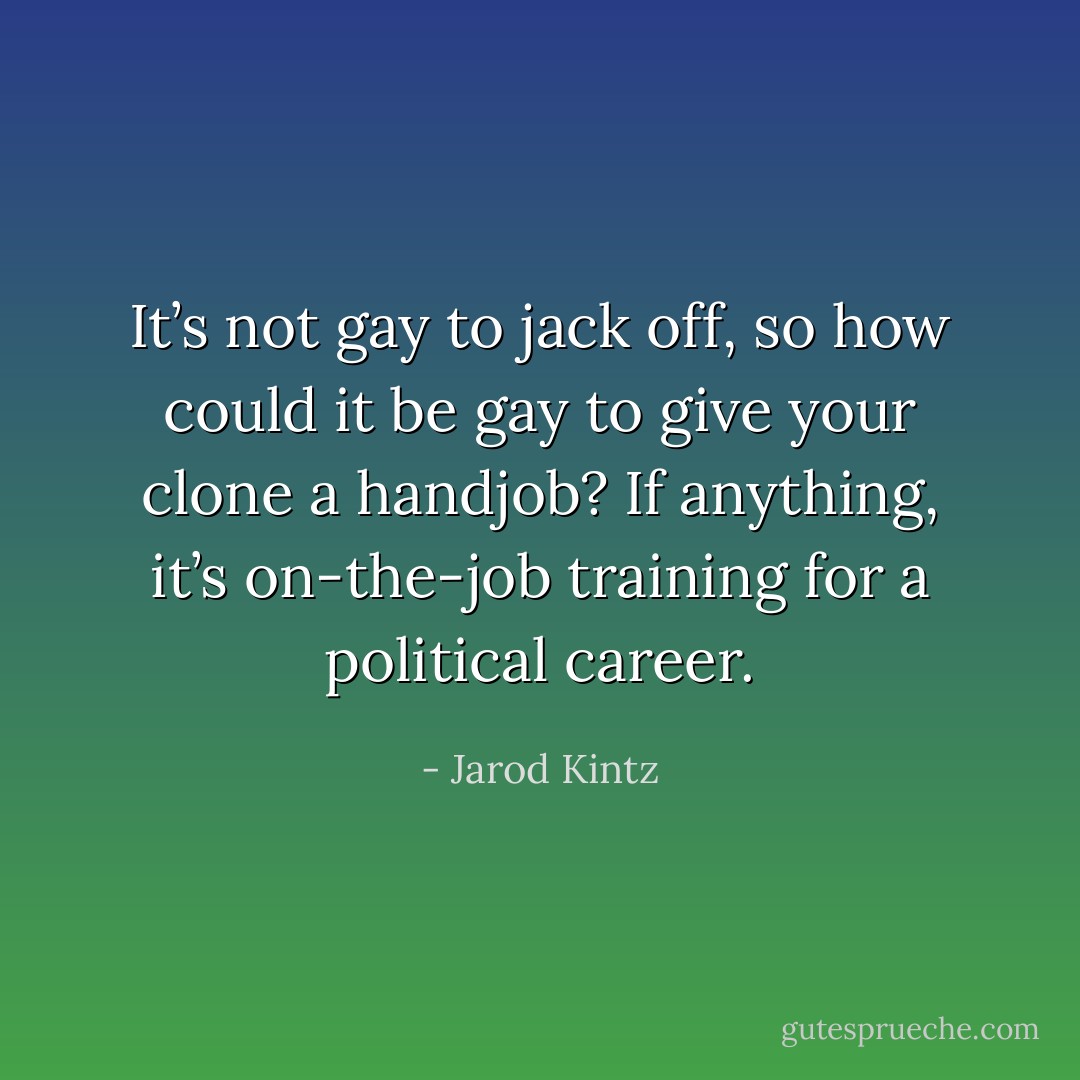 It’s not gay to jack off, so how could it be gay to give your clone a handjob? If anything, it’s on-the-job training for a political career. - Jarod Kintz