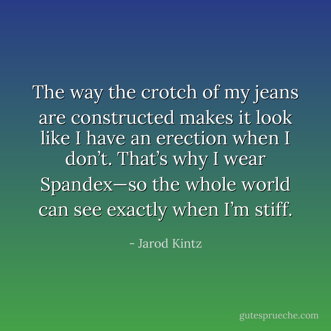 The way the crotch of my jeans are constructed makes it look like I have an erection when I don’t. That’s why I wear Spandex—so the whole world can see exactly when I’m stiff. - Jarod Kintz
