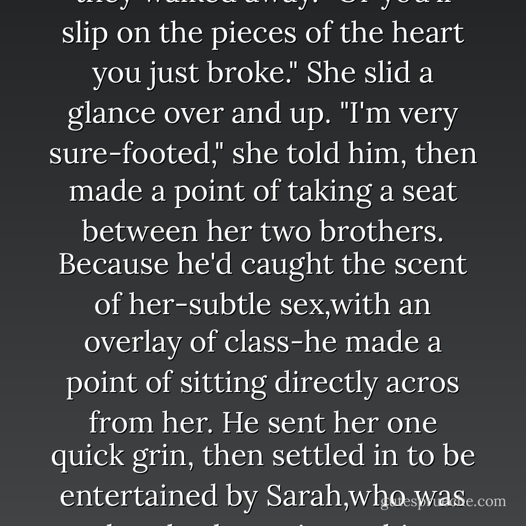 Have a care." Brian put a hand lightly on Keeley's elbow as they walked away. "Or you'll slip on the pieces of the heart you just broke."<br />She slid a glance over and up. "I'm very sure-footed," she told him, then made a point of taking a seat between her two brothers.<br />Because he'd caught the scent of her-subtle sex,with an overlay of class-<i>he</i> made a point of sitting directly acros from her. He sent her one quick grin, then settled in to be entertained by Sarah,who was already chattering to him about horses. - Nora Roberts