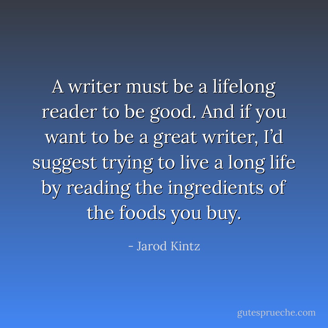 A writer must be a lifelong reader to be good. And if you want to be a great writer, I’d suggest trying to live a long life by reading the ingredients of the foods you buy. - Jarod Kintz