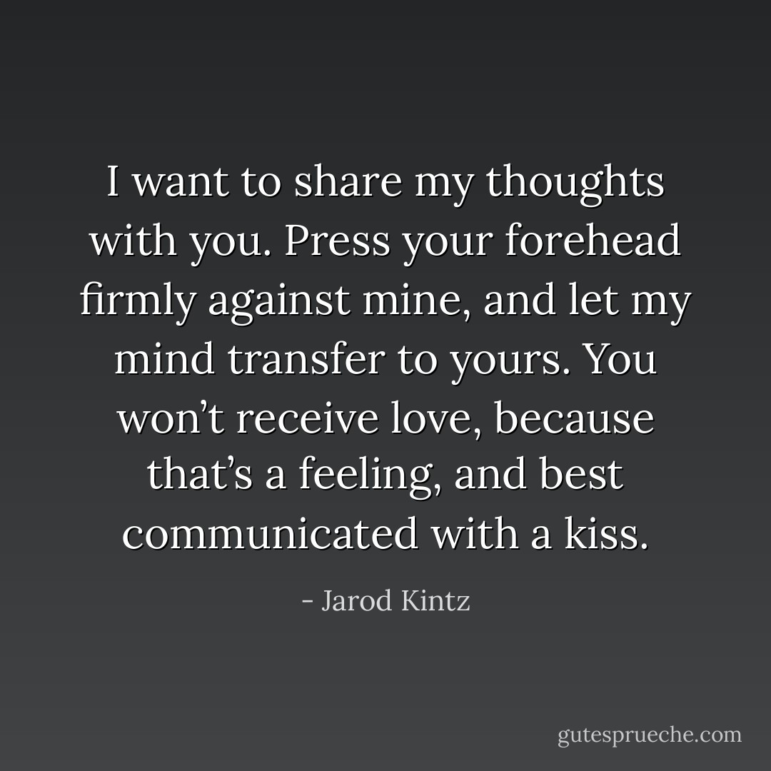 I want to share my thoughts with you. Press your forehead firmly against mine, and let my mind transfer to yours. You won’t receive love, because that’s a feeling, and best communicated with a kiss. - Jarod Kintz