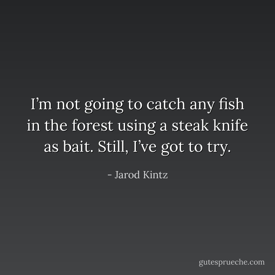I’m not going to catch any fish in the forest using a steak knife as bait. Still, I’ve got to try. - Jarod Kintz