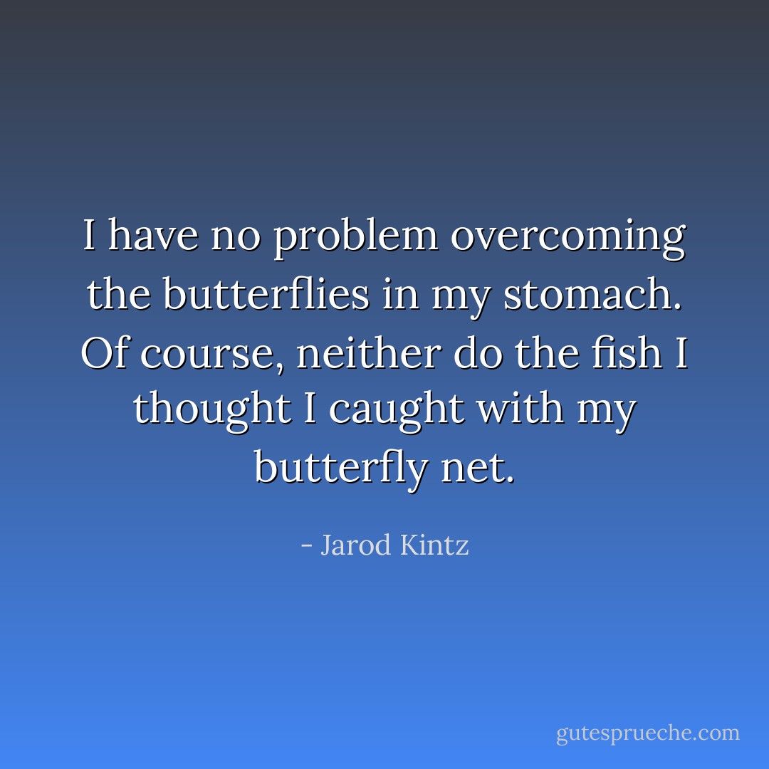 I have no problem overcoming the butterflies in my stomach. Of course, neither do the fish I thought I caught with my butterfly net. - Jarod Kintz