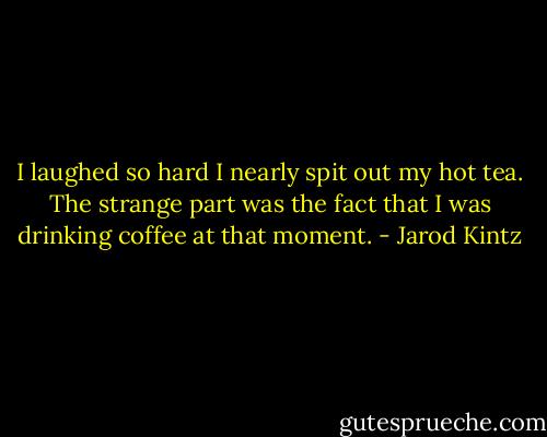 I laughed so hard I nearly spit out my hot tea. The strange part was the fact that I was drinking coffee at that moment. - Jarod Kintz