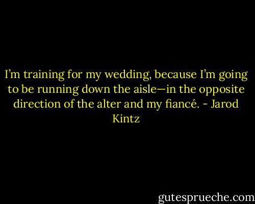 I’m training for my wedding, because I’m going to be running down the aisle—in the opposite direction of the alter and my fiancé. - Jarod Kintz