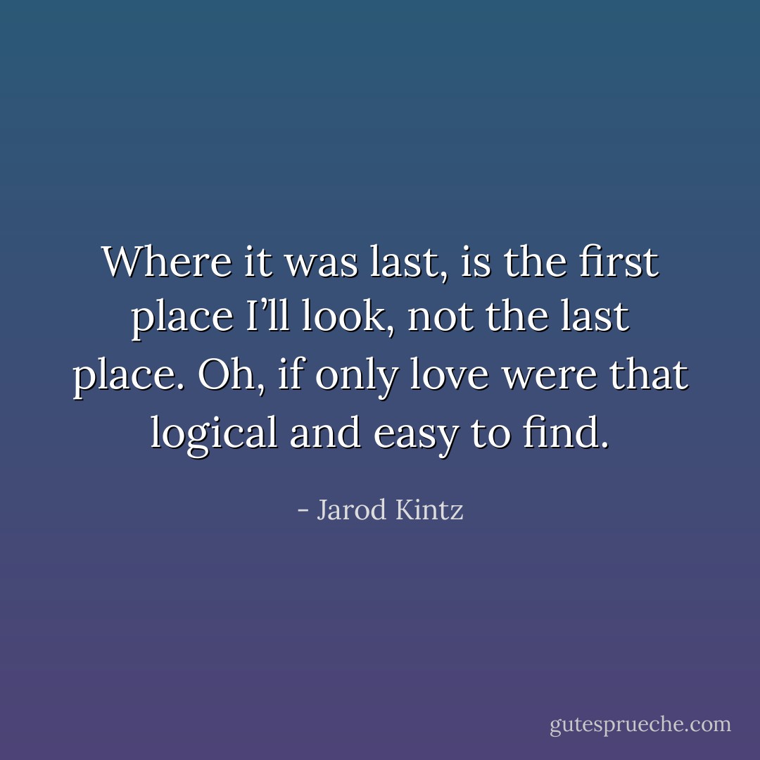 Where it was last, is the first place I’ll look, not the last place. Oh, if only love were that logical and easy to find. - Jarod Kintz