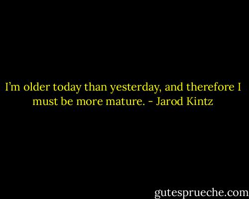 I’m older today than yesterday, and therefore I must be more mature. - Jarod Kintz