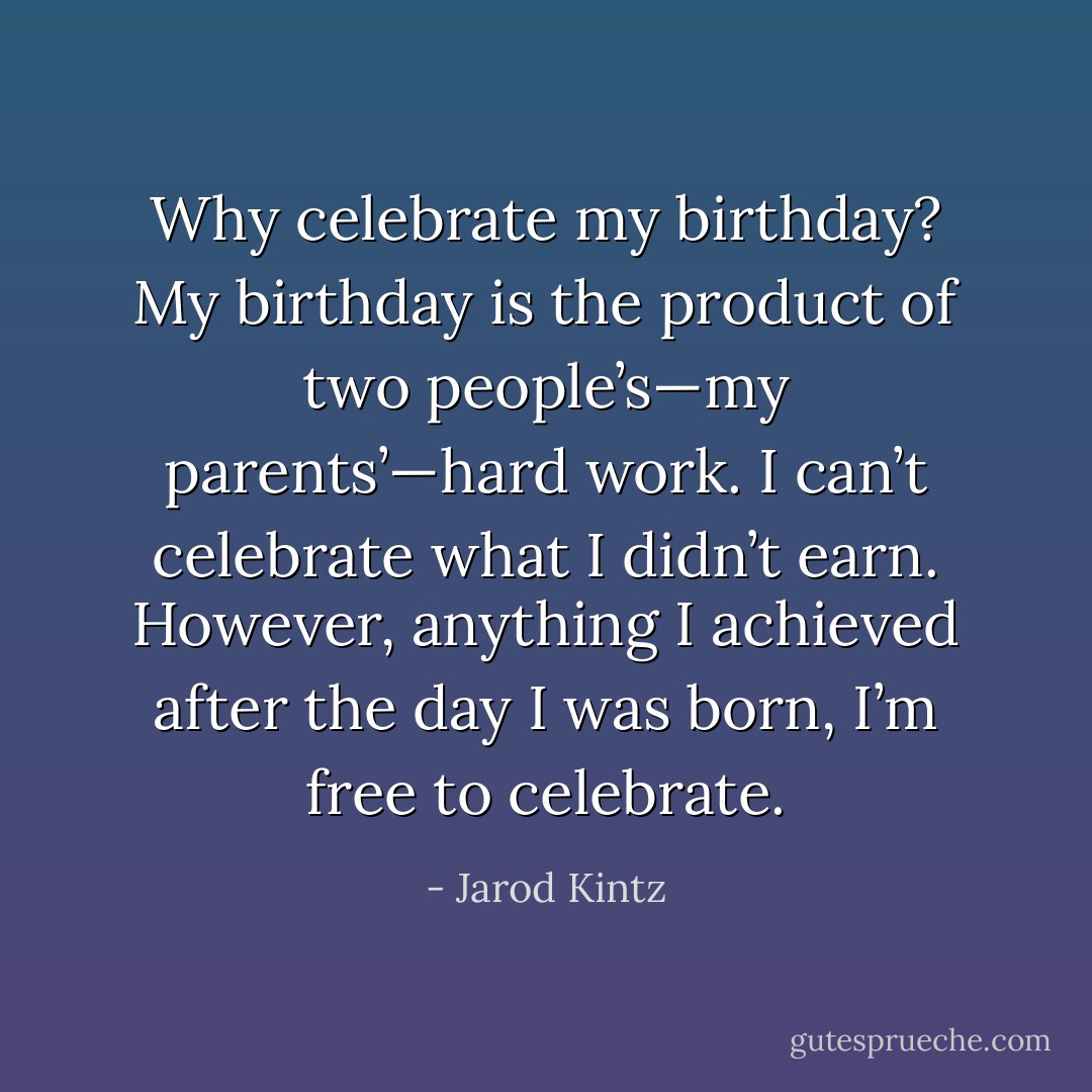 Why celebrate my birthday? My birthday is the product of two people’s—my parents’—hard work. I can’t celebrate what I didn’t earn. However, anything I achieved after the day I was born, I’m free to celebrate. - Jarod Kintz
