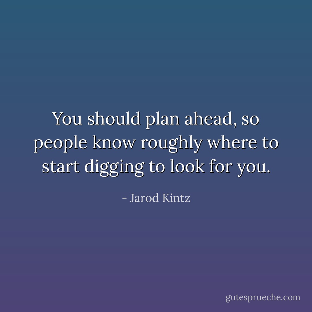 You should plan ahead, so people know roughly where to start digging to look for you. - Jarod Kintz