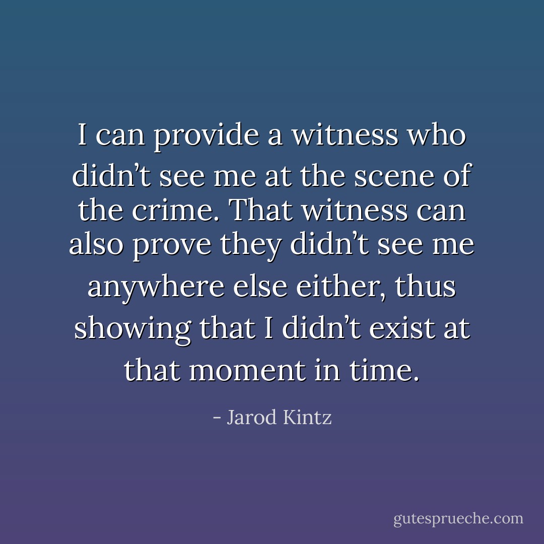 I can provide a witness who didn’t see me at the scene of the crime. That witness can also prove they didn’t see me anywhere else either, thus showing that I didn’t exist at that moment in time. - Jarod Kintz