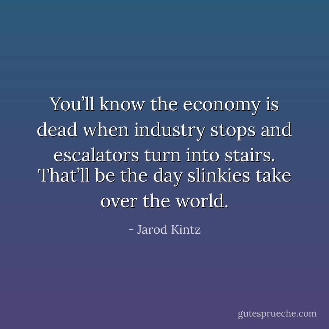 You’ll know the economy is dead when industry stops and escalators turn into stairs. That’ll be the day slinkies take over the world. - Jarod Kintz
