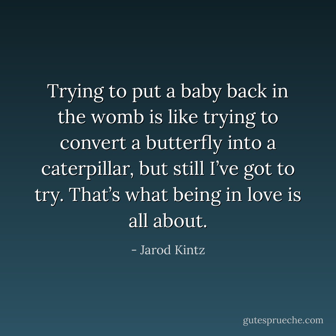 Trying to put a baby back in the womb is like trying to convert a butterfly into a caterpillar, but still I’ve got to try. That’s what being in love is all about. - Jarod Kintz