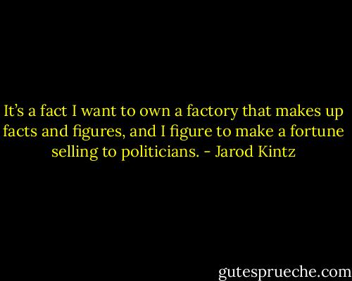 It’s a fact I want to own a factory that makes up facts and figures, and I figure to make a fortune selling to politicians. - Jarod Kintz