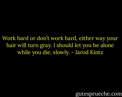 Work hard or don’t work hard, either way your hair will turn gray. I should let you be alone while you die, slowly. - Jarod Kintz