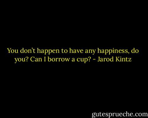 You don’t happen to have any happiness, do you? Can I borrow a cup? - Jarod Kintz