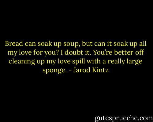 Bread can soak up soup, but can it soak up all my love for you? I doubt it. You’re better off cleaning up my love spill with a really large sponge. - Jarod Kintz