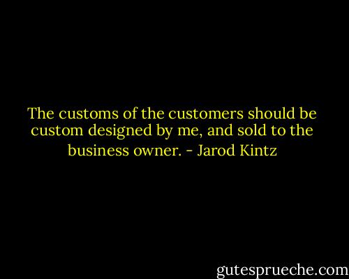 The customs of the customers should be custom designed by me, and sold to the business owner. - Jarod Kintz