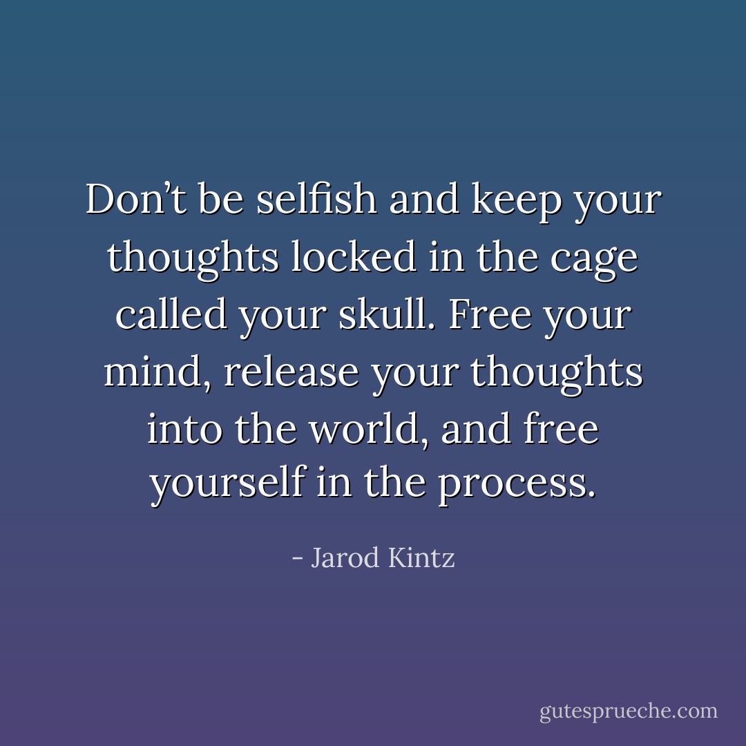 Don’t be selfish and keep your thoughts locked in the cage called your skull. Free your mind, release your thoughts into the world, and free yourself in the process. - Jarod Kintz