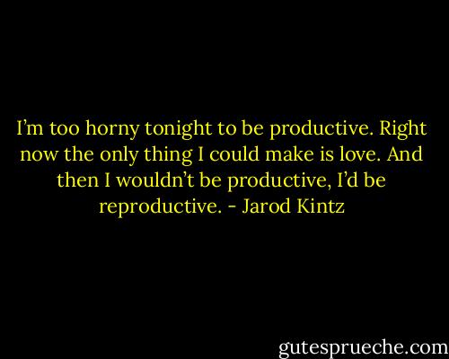 I’m too horny tonight to be productive. Right now the only thing I could make is love. And then I wouldn’t be productive, I’d be reproductive. - Jarod Kintz