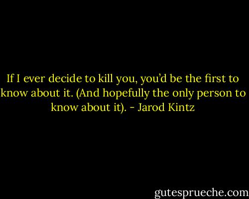 If I ever decide to kill you, you’d be the first to know about it. (And hopefully the only person to know about it). - Jarod Kintz