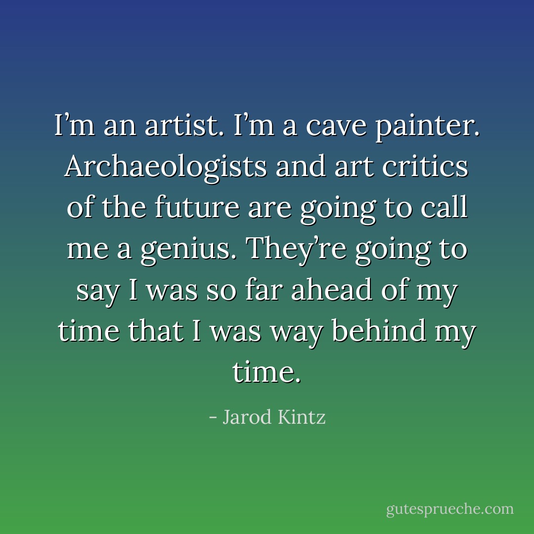 I’m an artist. I’m a cave painter. Archaeologists and art critics of the future are going to call me a genius. They’re going to say I was so far ahead of my time that I was way behind my time. - Jarod Kintz