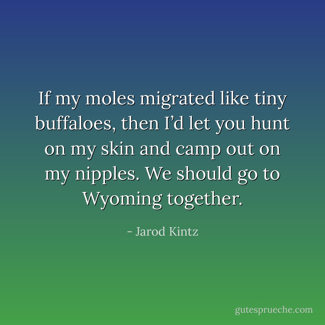 If my moles migrated like tiny buffaloes, then I’d let you hunt on my skin and camp out on my nipples. We should go to Wyoming together. - Jarod Kintz