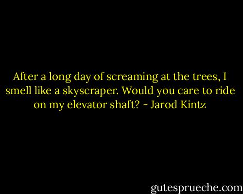 After a long day of screaming at the trees, I smell like a skyscraper. Would you care to ride on my elevator shaft? - Jarod Kintz