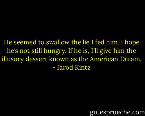 He seemed to swallow the lie I fed him. I hope he’s not still hungry. If he is, I’ll give him the illusory dessert known as the American Dream. - Jarod Kintz