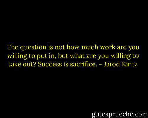 The question is not how much work are you willing to put in, but what are you willing to take out? Success is sacrifice. - Jarod Kintz
