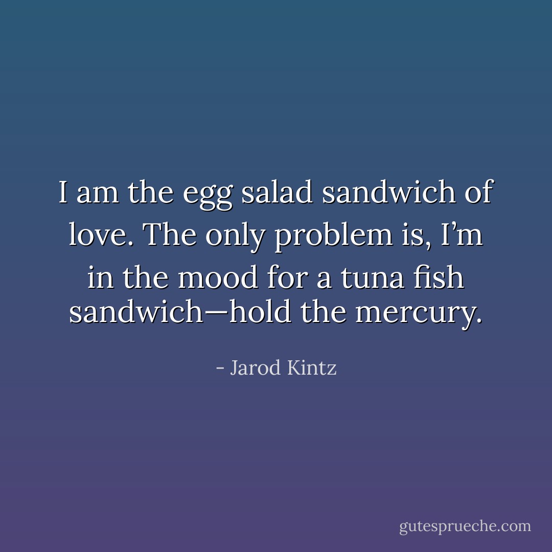 I am the egg salad sandwich of love. The only problem is, I’m in the mood for a tuna fish sandwich—hold the mercury. - Jarod Kintz