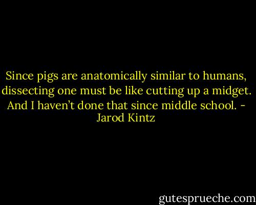 Since pigs are anatomically similar to humans, dissecting one must be like cutting up a midget. And I haven’t done that since middle school. - Jarod Kintz